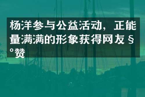 杨洋参与公益活动，正能量满满的形象获得网友称赞