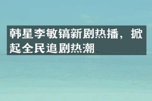 韩星李敏镐新剧热播，掀起全民追剧热潮