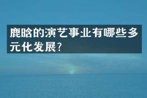 鹿晗的演艺事业有哪些多元化发展？