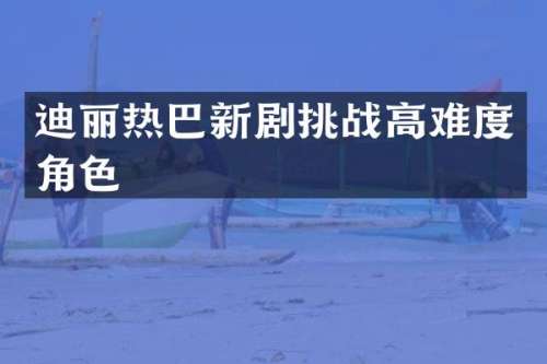 迪丽热巴新剧挑战高难度角色