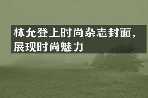 林允登上时尚杂志封面，展现时尚魅力