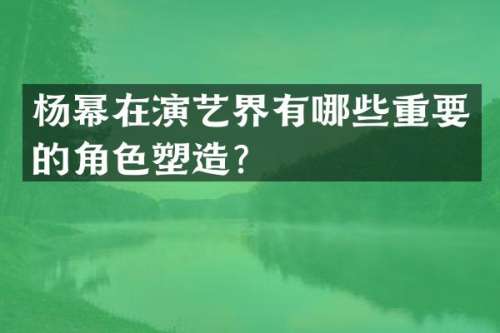 杨幂在演艺界有哪些重要的角色塑造？