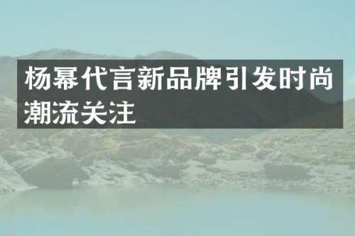 杨幂代言新品牌引发时尚潮流关注
