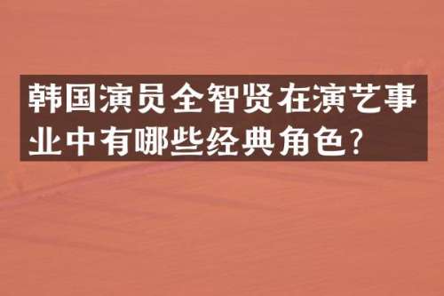 韩国演员全智贤在演艺事业中有哪些经典角色？