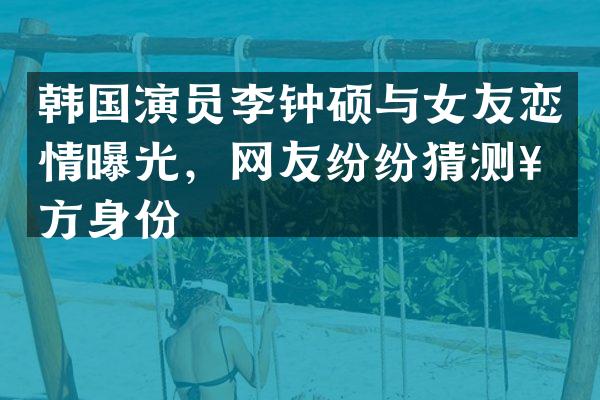 韩国演员李钟硕与女友恋情曝光，网友纷纷猜测女方身份