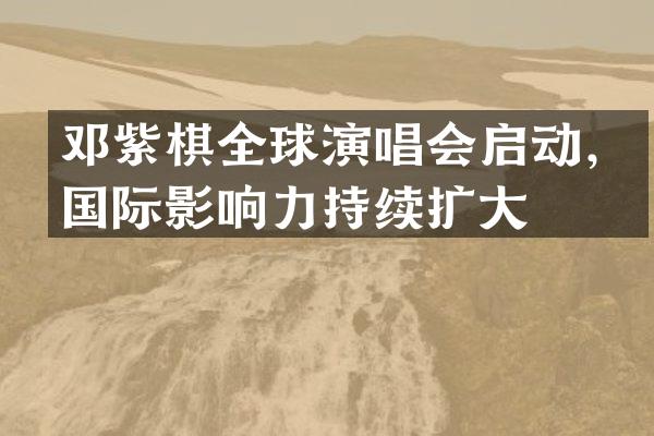 邓紫棋全球演唱会启动，国际影响力持续扩大