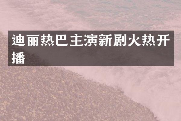 迪丽热巴主演新剧火热开播