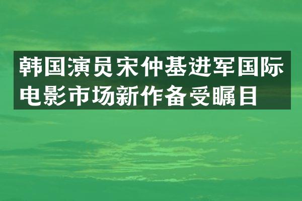 韩国演员宋仲基进军国际电影市场新作备受瞩目