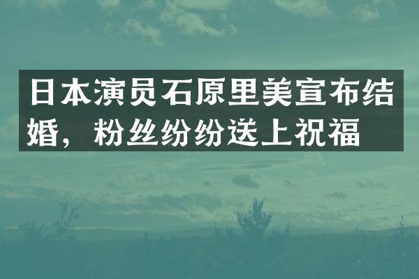 日本演员石原里美宣布结婚,粉丝纷纷送上祝福