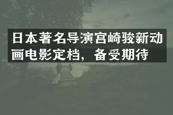 日本著名导演宫崎骏新动画电影定档，备受期待