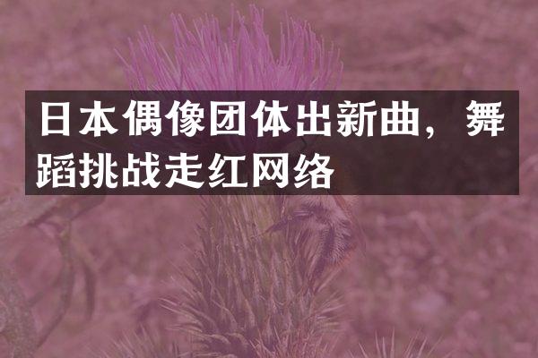 日本偶像团体出新曲，舞蹈挑战走红网络
