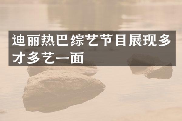 迪丽热巴综艺节目展现多才多艺一面