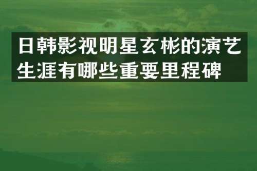 日韩影视明星玄彬的演艺生涯有哪些重要里程碑？