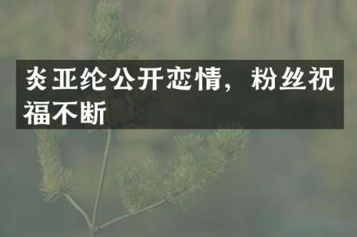 炎亚纶公开恋情，粉丝祝福不断