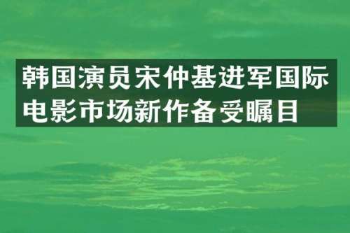 韩国演员宋仲基进军国际电影市场新作备受瞩目