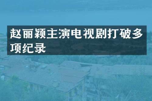 赵丽颖主演电视剧打破多项纪录