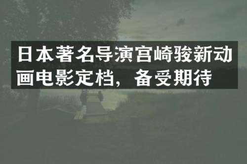 日本著名导演宫崎骏新动画电影定档，备受期待
