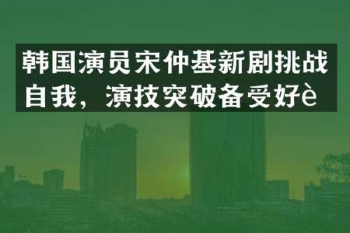 韩国演员宋仲基新剧挑战自我，演技突破备受好评