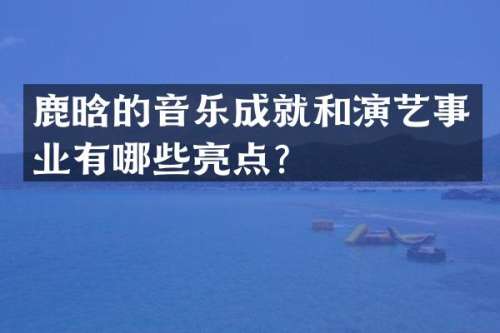 鹿晗的音乐成就和演艺事业有哪些亮点？