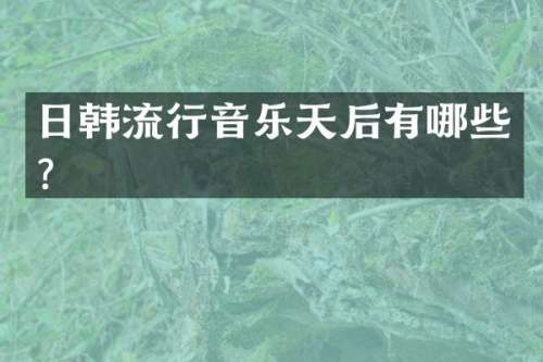 日韩流行音乐天后有哪些？