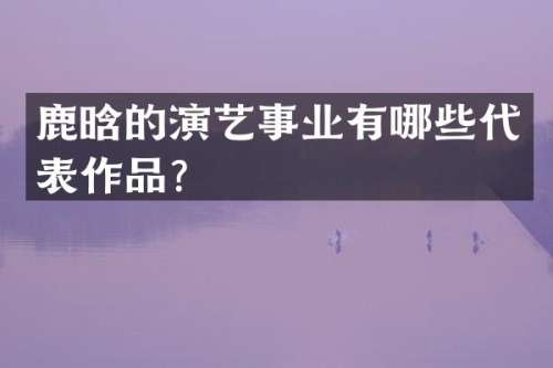 鹿晗的演艺事业有哪些代表作品？