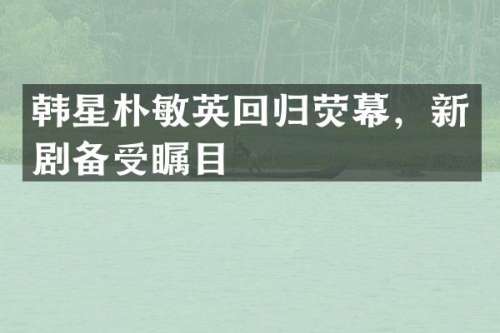 韩星朴敏英回归荧幕，新剧备受瞩目