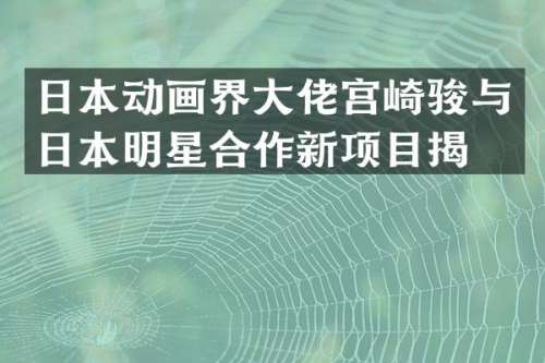 日本动画界大佬宫崎骏与日本明星合作新项目揭晓