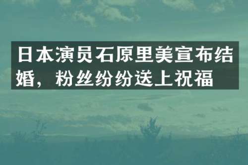 日本演员石原里美宣布结婚，粉丝纷纷送上祝福