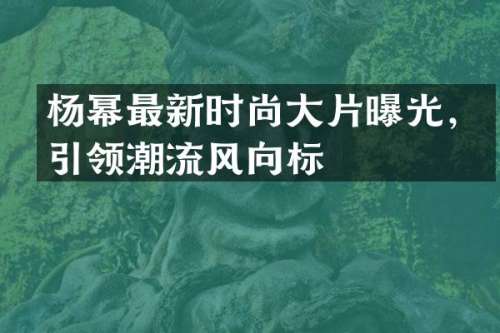 杨幂最新时尚大片曝光，引领潮流风向标