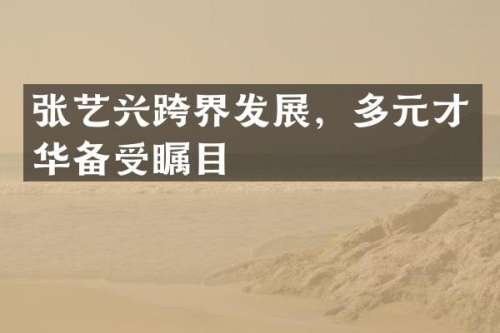 张艺兴跨界发展，多元才华备受瞩目