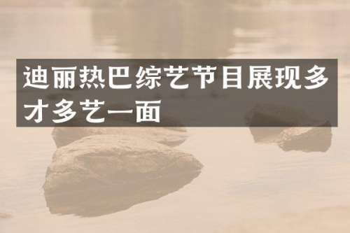 迪丽热巴综艺节目展现多才多艺一面