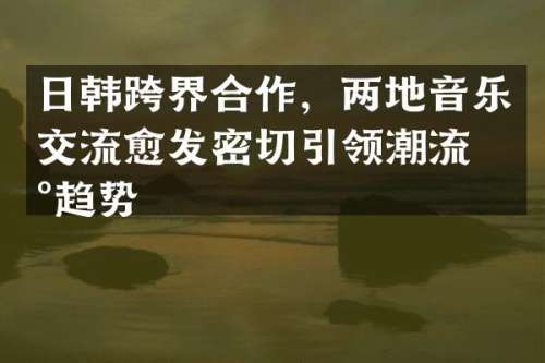 日韩跨界合作，两地音乐交流愈发密切引领潮流新趋势