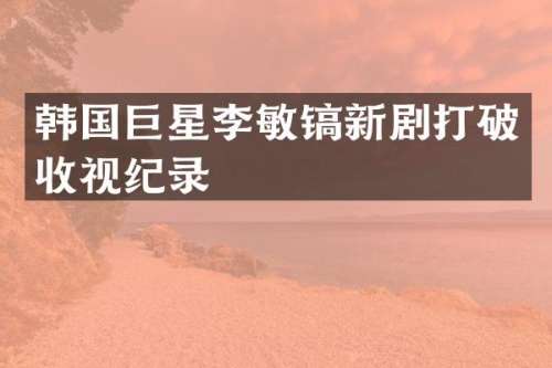 韩国巨星李敏镐新剧打破收视纪录