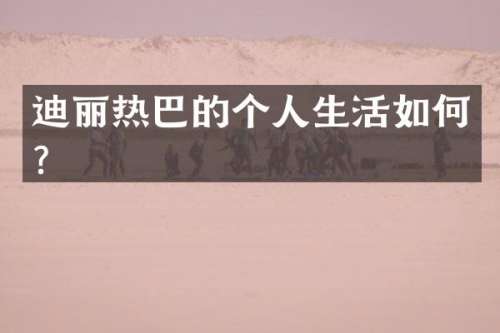 迪丽热巴的个人生活如何？