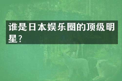谁是日本娱乐圈的顶级明星？