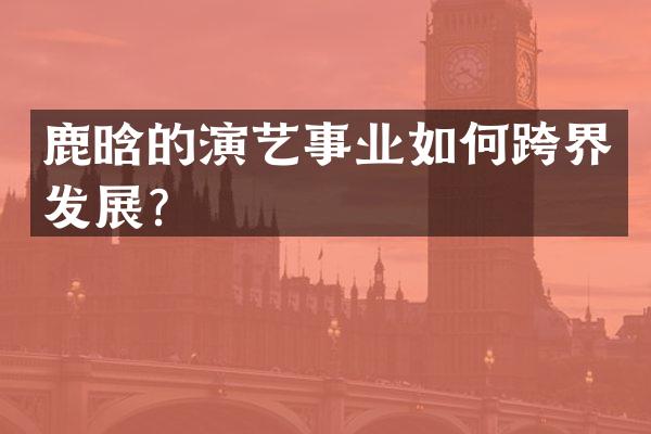 鹿晗的演艺事业如何跨界发展？