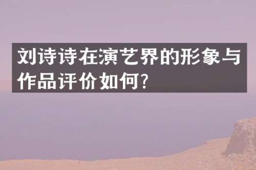 刘诗诗在演艺界的形象与作品评价如何？