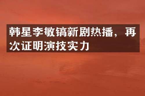 韩星李敏镐新剧热播，再次证明演技实力