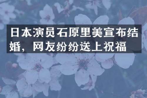 日本演员石原里美宣布结婚，网友纷纷送上祝福