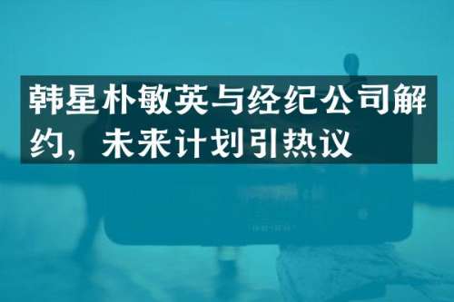 韩星朴敏英与经纪公司解约，未来计划引热议