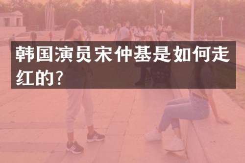 韩国演员宋仲基是如何走红的？