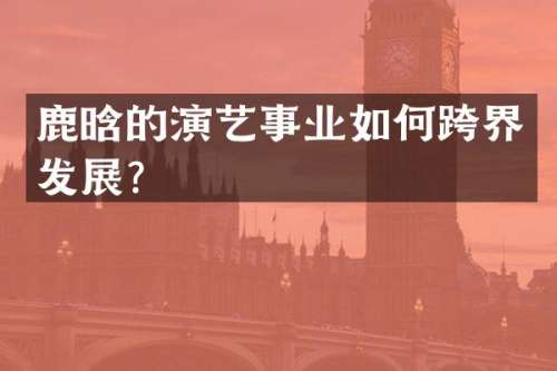 鹿晗的演艺事业如何跨界发展？