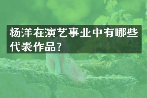 杨洋在演艺事业中有哪些代表作品？