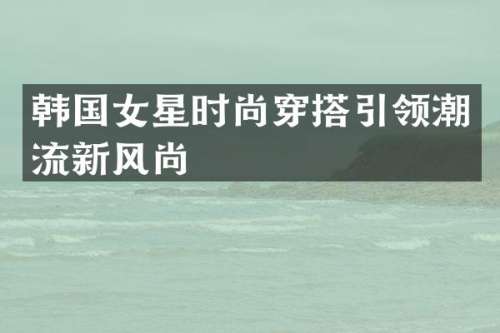 韩国女星时尚穿搭引领潮流新风尚