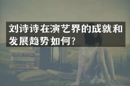 刘诗诗在演艺界的成就和发展趋势如何？