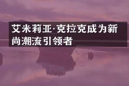 艾米莉亚·克拉克成为新时尚潮流引领者