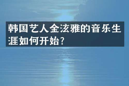 韩国艺人金泫雅的音乐生涯如何开始？