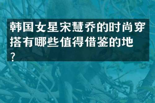 韩国女星宋慧乔的时尚穿搭有哪些值得借鉴的地方？