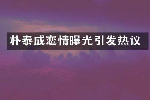 朴泰成恋情曝光引发热议