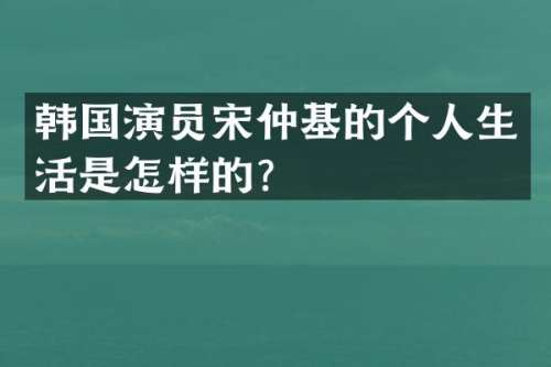 韩国演员宋仲基的个人生活是怎样的？